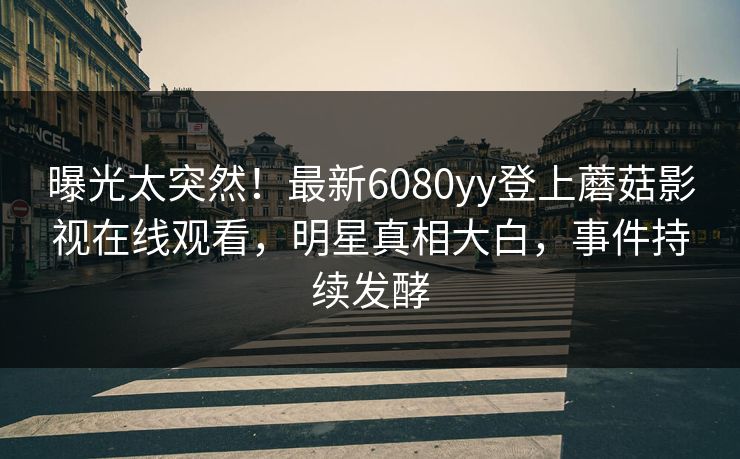 曝光太突然!最新6080yy登上蘑菇影视在线观看,明星真相大白,事件持续发酵 曝光太突然!最新6080yy登上蘑菇影视在线观看,明星真相大白,事件持续发酵