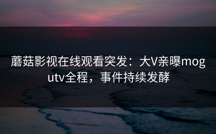 蘑菇影视在线观看突发：大V亲曝mogutv全程，事件持续发酵