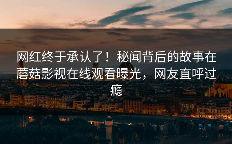 网红终于承认了！秘闻背后的故事在蘑菇影视在线观看曝光，网友直呼过瘾