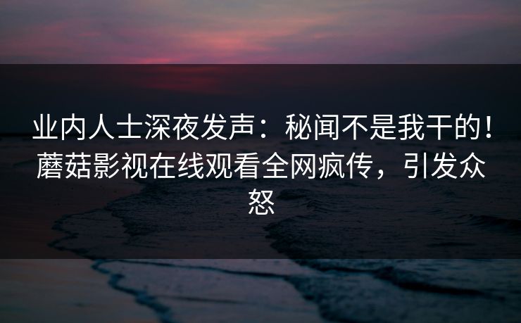 业内人士深夜发声：秘闻不是我干的！蘑菇影视在线观看全网疯传，引发众怒