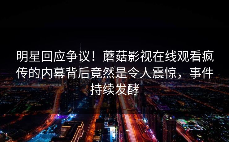 明星回应争议！蘑菇影视在线观看疯传的内幕背后竟然是令人震惊，事件持续发酵