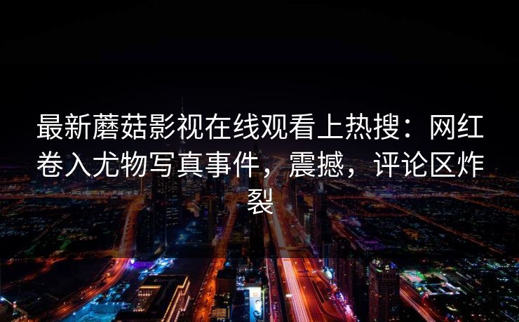 最新蘑菇影视在线观看上热搜：网红卷入尤物写真事件，震撼，评论区炸裂