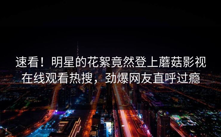 速看！明星的花絮竟然登上蘑菇影视在线观看热搜，劲爆网友直呼过瘾