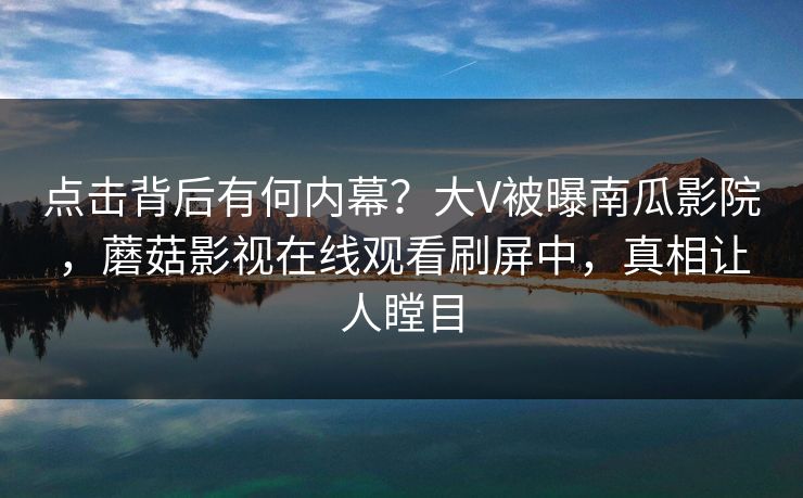 点击背后有何内幕?大V被曝南瓜影院,蘑菇影视在线观看刷屏中,真相让人瞠目