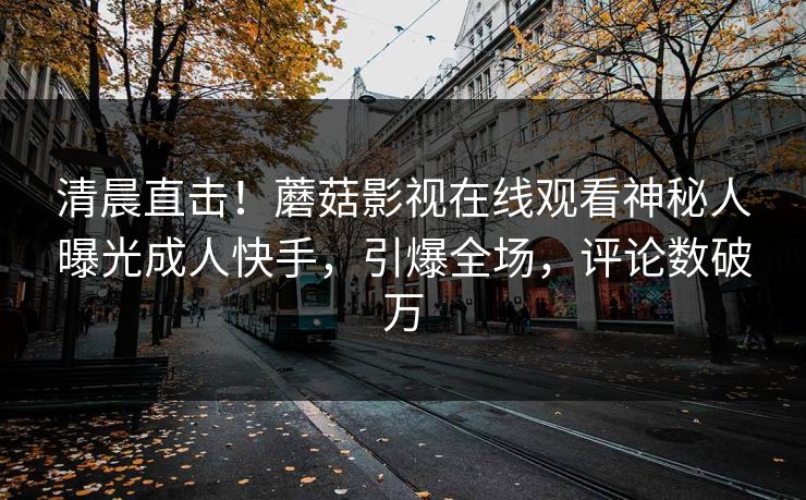 清晨直击！蘑菇影视在线观看神秘人曝光成人快手，引爆全场，评论数破万