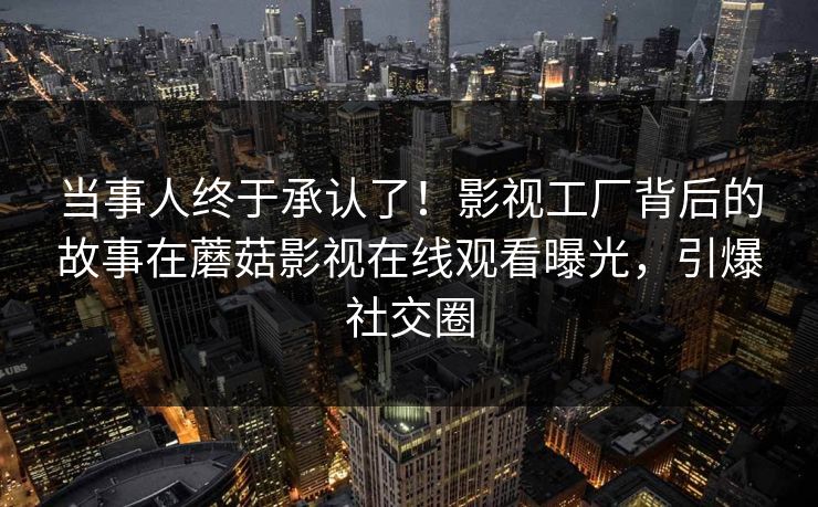 当事人终于承认了！影视工厂背后的故事在蘑菇影视在线观看曝光，引爆社交圈