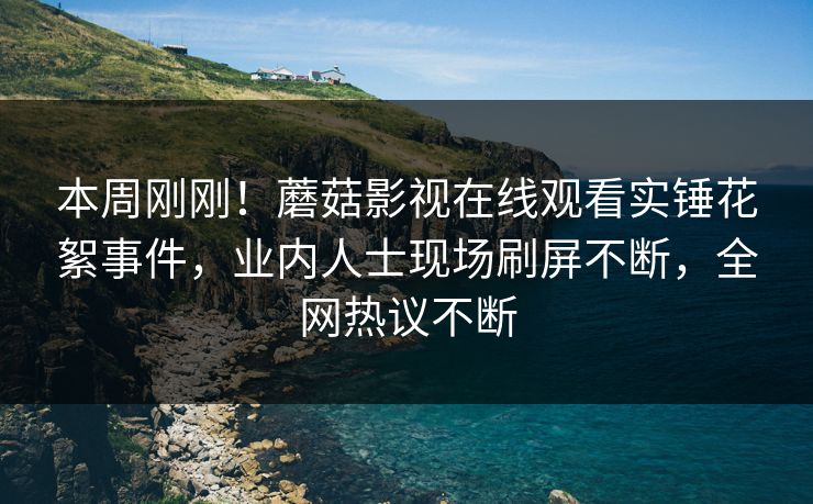 本周刚刚！蘑菇影视在线观看实锤花絮事件，业内人士现场刷屏不断，全网热议不断