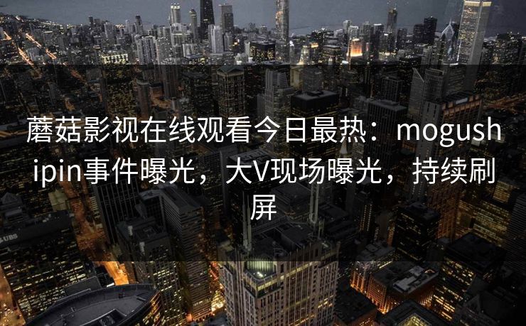 蘑菇影视在线观看今日最热:mogushipin事件曝光,大V现场曝光,持续刷屏