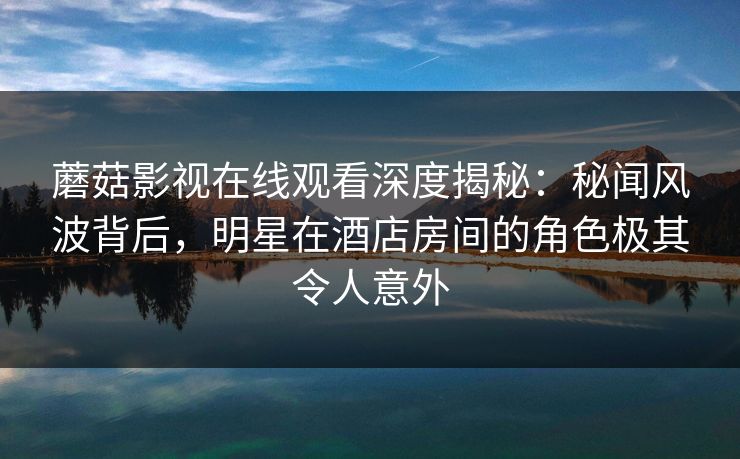 蘑菇影视在线观看深度揭秘:秘闻风波背后,明星在酒店房间的角色极其令人意外