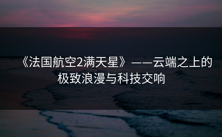 《法国航空2满天星》——云端之上的极致浪漫与科技交响