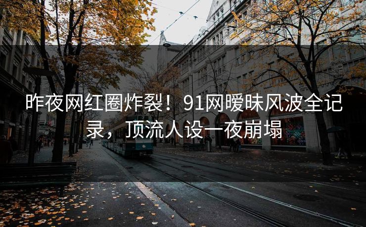 昨夜网红圈炸裂！91网暧昧风波全记录，顶流人设一夜崩塌