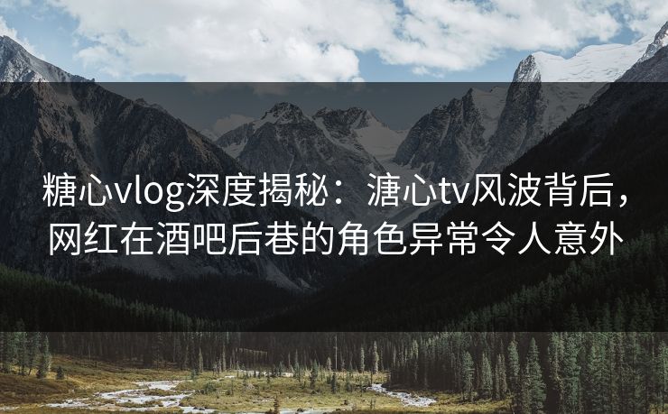 糖心vlog深度揭秘:溏心tv风波背后,网红在酒吧后巷的角色异常令人意外