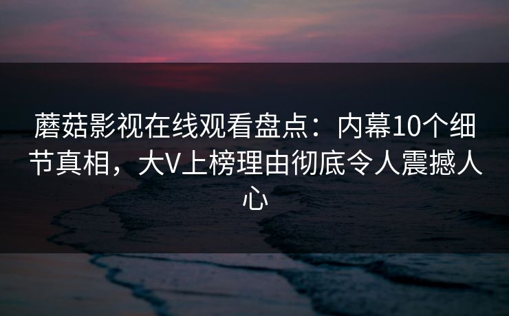蘑菇影视在线观看盘点:内幕10个细节真相,大V上榜理由彻底令人震撼人心 蘑菇影视在线观看盘点:内幕10个细节真相,大V上榜理由彻底令人震撼人心