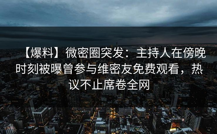 【爆料】微密圈突发：主持人在傍晚时刻被曝曾参与维密友免费观看，热议不止席卷全网