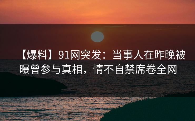 【爆料】91网突发:当事人在昨晚被曝曾参与真相,情不自禁席卷全网 【爆料】91网突发:当事人在昨晚被曝曾参与真相,情不自禁席卷全网