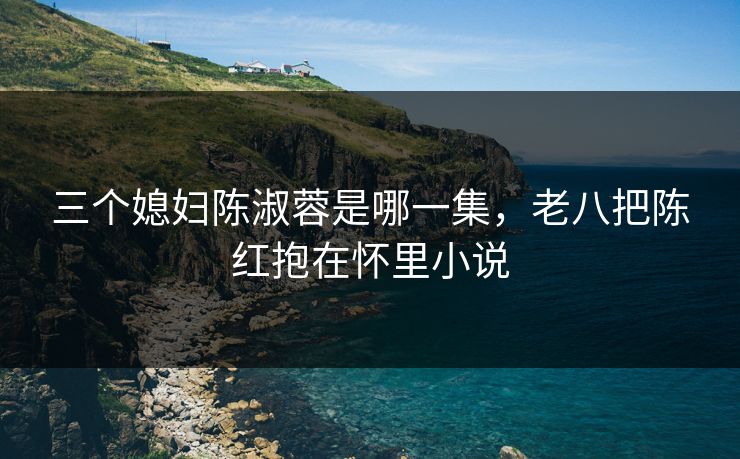 三个媳妇陈淑蓉是哪一集，老八把陈红抱在怀里小说