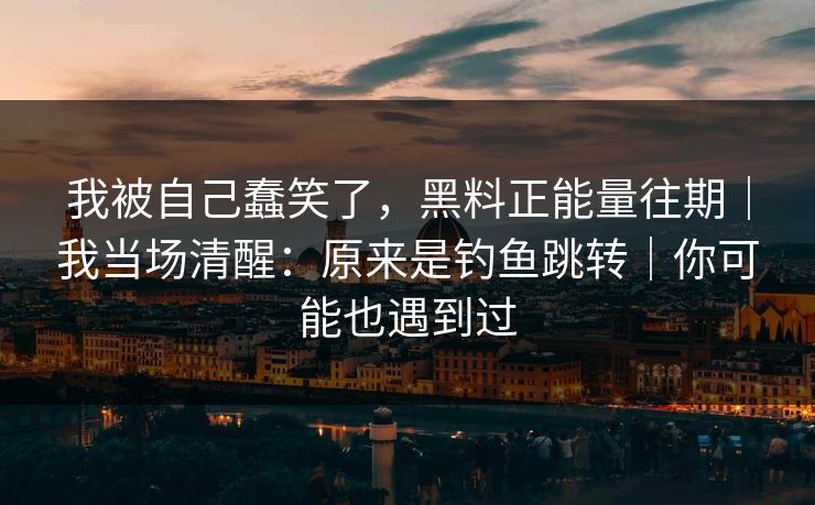 我被自己蠢笑了，黑料正能量往期｜我当场清醒：原来是钓鱼跳转｜你可能也遇到过
