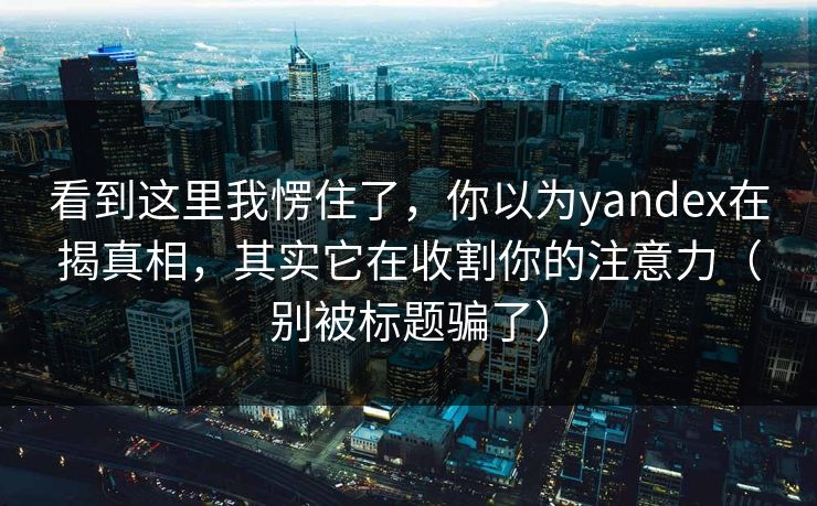 看到这里我愣住了，你以为yandex在揭真相，其实它在收割你的注意力（别被标题骗了）