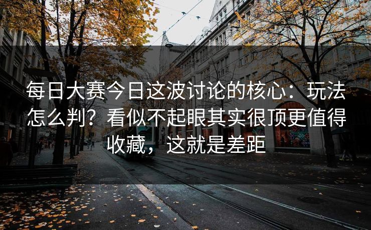 每日大赛今日这波讨论的核心：玩法怎么判？看似不起眼其实很顶更值得收藏，这就是差距