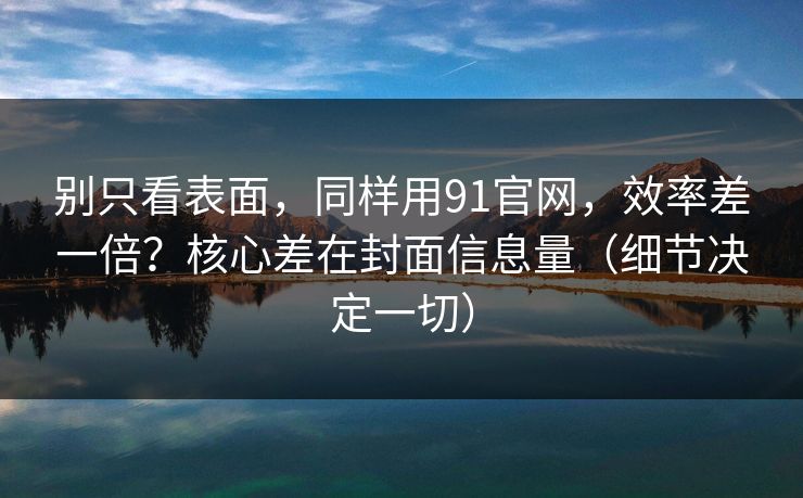 别只看表面，同样用91官网，效率差一倍？核心差在封面信息量（细节决定一切）