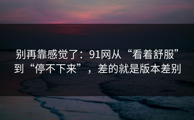 别再靠感觉了：91网从“看着舒服”到“停不下来”，差的就是版本差别
