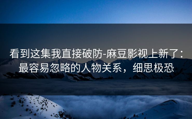 看到这集我直接破防-麻豆影视上新了：最容易忽略的人物关系，细思极恐