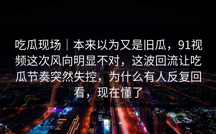 吃瓜现场｜本来以为又是旧瓜，91视频这次风向明显不对，这波回流让吃瓜节奏突然失控，为什么有人反复回看，现在懂了