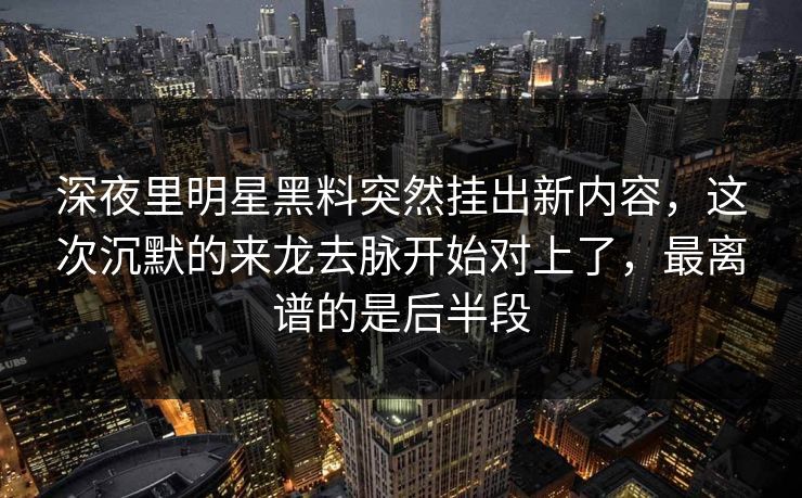 深夜里明星黑料突然挂出新内容，这次沉默的来龙去脉开始对上了，最离谱的是后半段